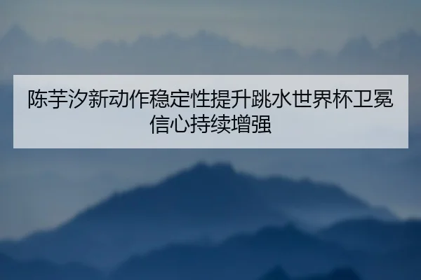 陈芋汐新动作稳定性提升跳水世界杯卫冕信心持续增强